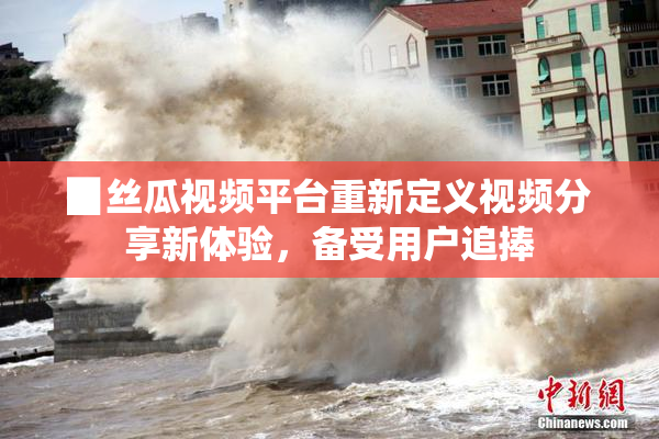 ▉丝瓜视频平台重新定义视频分享新体验，备受用户追捧