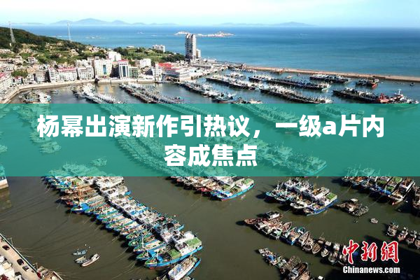 杨幂出演新作引热议，一级a片内容成焦点