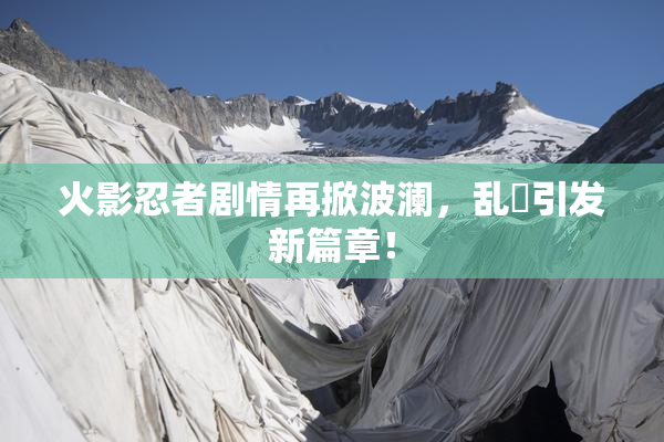 火影忍者剧情再掀波澜，乱婬引发新篇章！