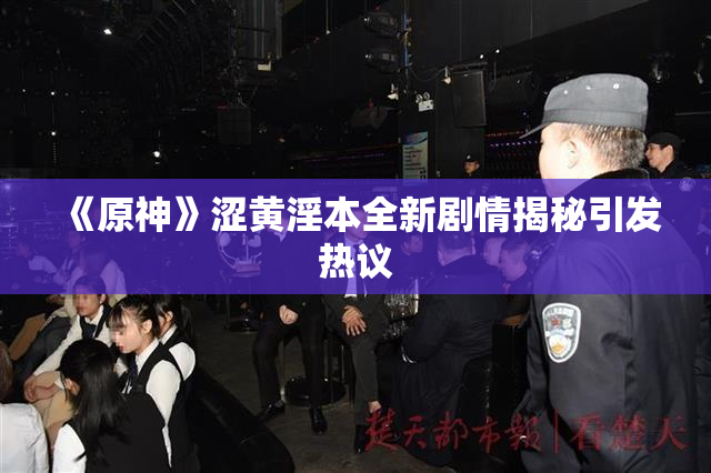 《原神》涩黄淫本全新剧情揭秘引发热议