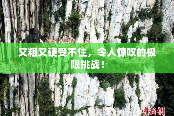 又粗又硬受不住，令人惊叹的极限挑战！
