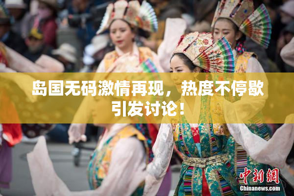 岛国无码激情再现，热度不停歇引发讨论！