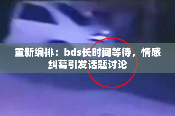 重新编排：bds长时间等待，情感纠葛引发话题讨论