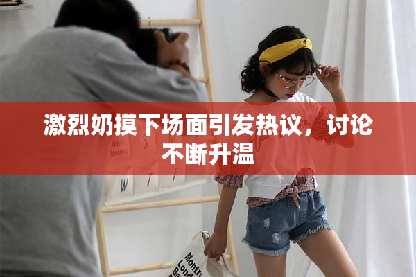 激烈奶摸下场面引发热议，讨论不断升温