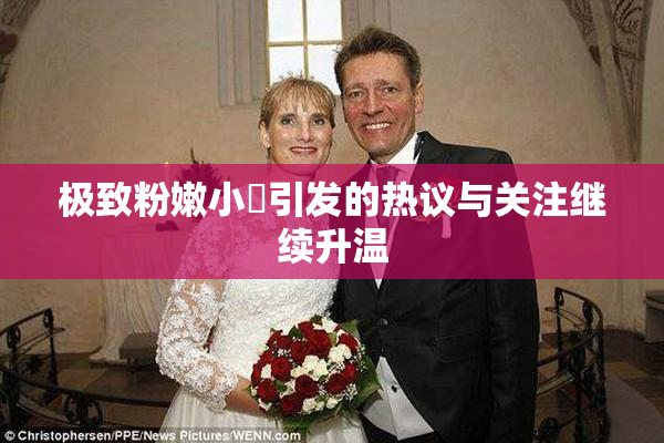 极致粉嫩小泬引发的热议与关注继续升温