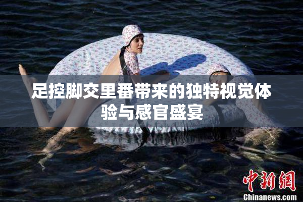 足控脚交里番带来的独特视觉体验与感官盛宴