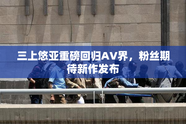 三上悠亚重磅回归AV界，粉丝期待新作发布
