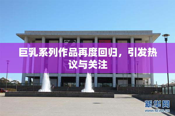 巨乳系列作品再度回归，引发热议与关注