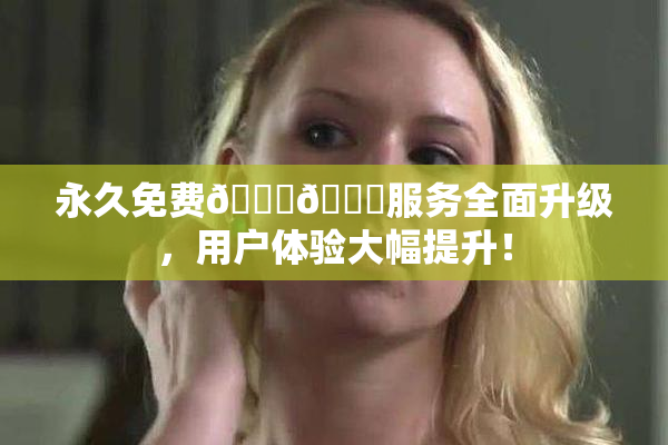 永久免费🔞🔞服务全面升级，用户体验大幅提升！