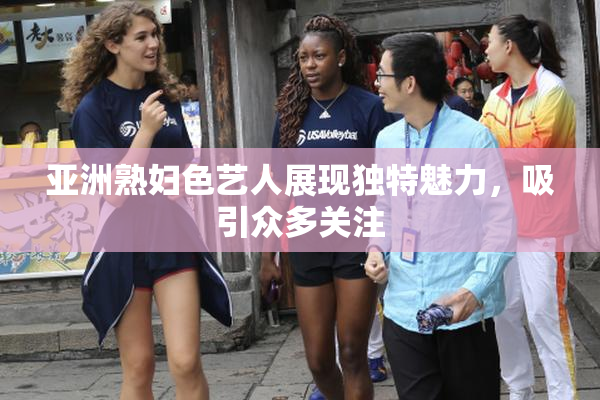 亚洲熟妇色艺人展现独特魅力，吸引众多关注