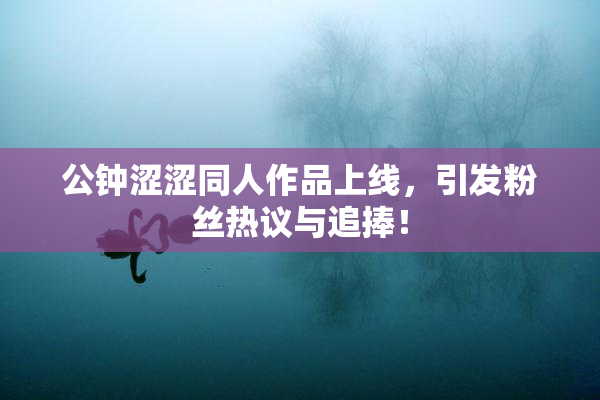 公钟涩涩同人作品上线，引发粉丝热议与追捧！