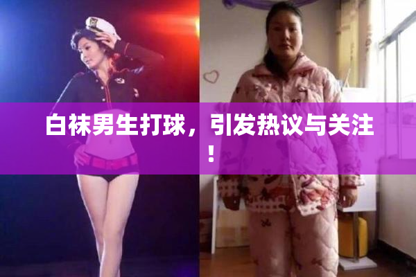 白袜男生打球，引发热议与关注！