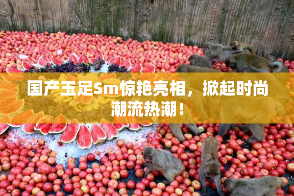国产玉足Sm惊艳亮相，掀起时尚潮流热潮！