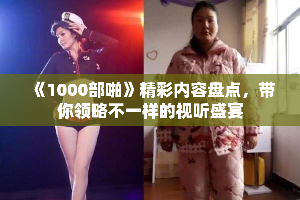 《1000部啪》精彩内容盘点，带你领略不一样的视听盛宴