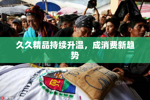 久久精品持续升温，成消费新趋势