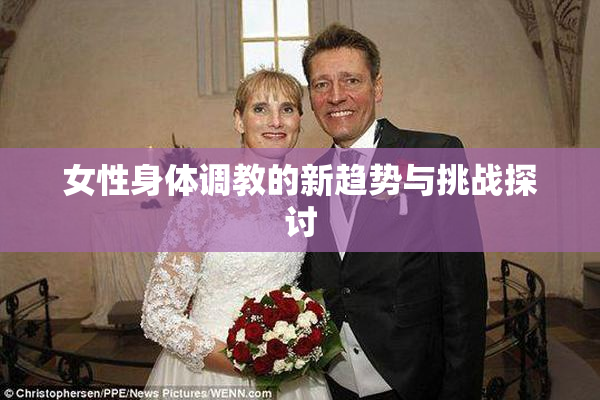 女性身体调教的新趋势与挑战探讨