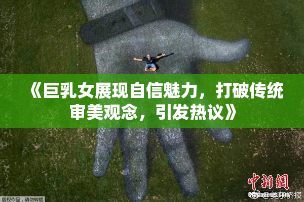 《巨乳女展现自信魅力，打破传统审美观念，引发热议》