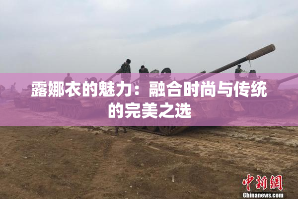 露娜衣的魅力：融合时尚与传统的完美之选