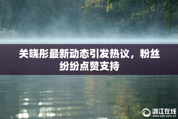 关晓彤最新动态引发热议，粉丝纷纷点赞支持