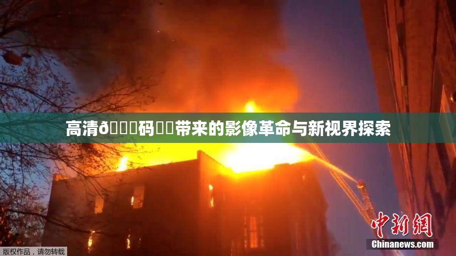 高清🈚码❌‌带来的影像革命与新视界探索