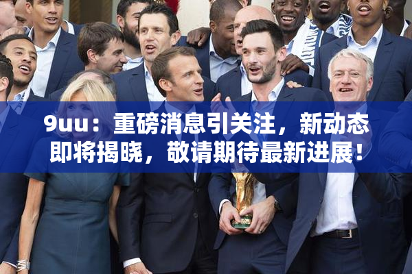9uu：重磅消息引关注，新动态即将揭晓，敬请期待最新进展！
