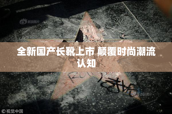 全新国产长靴上市 颠覆时尚潮流认知