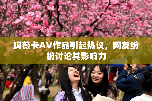 玛薇卡AV作品引起热议，网友纷纷讨论其影响力