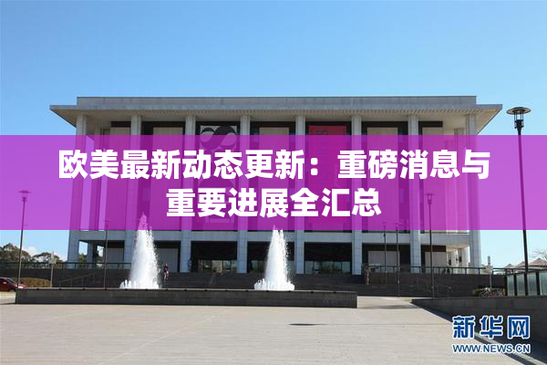 欧美最新动态更新：重磅消息与重要进展全汇总