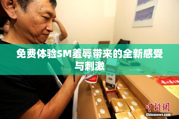 免费体验SM羞辱带来的全新感受与刺激