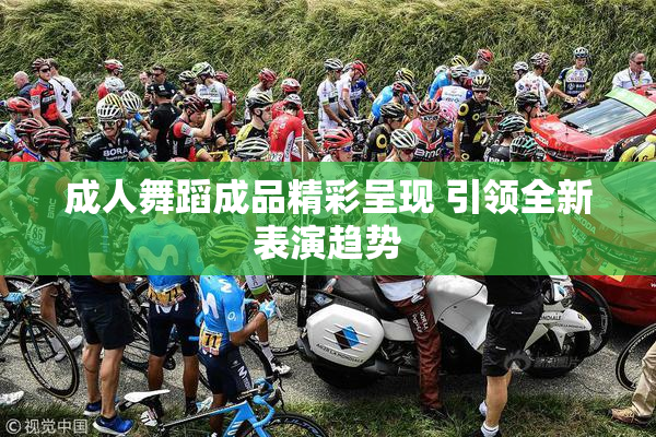 成人舞蹈成品精彩呈现 引领全新表演趋势