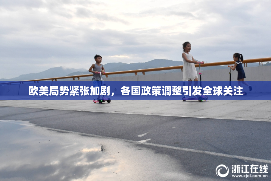 欧美局势紧张加剧，各国政策调整引发全球关注