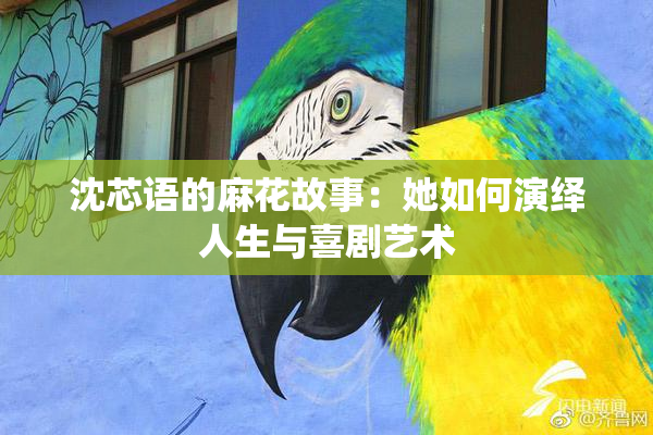 沈芯语的麻花故事：她如何演绎人生与喜剧艺术
