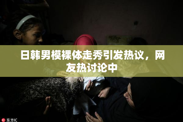 日韩男模裸体走秀引发热议，网友热讨论中