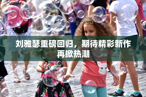 刘雅瑟重磅回归，期待精彩新作再掀热潮