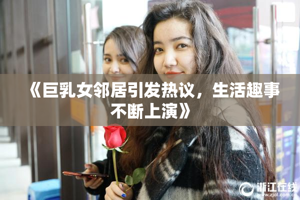 《巨乳女邻居引发热议，生活趣事不断上演》