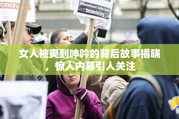 女人被爽到呻吟的背后故事揭晓，惊人内幕引人关注