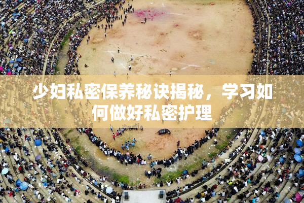 少妇私密保养秘诀揭秘，学习如何做好私密护理