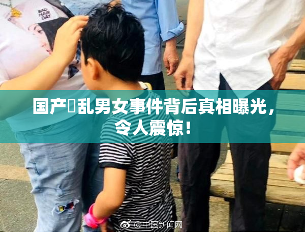 国产婬乱男女事件背后真相曝光，令人震惊！