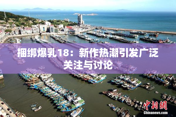 捆绑爆乳18：新作热潮引发广泛关注与讨论