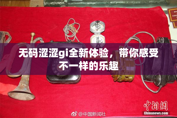 无码涩涩gi全新体验，带你感受不一样的乐趣