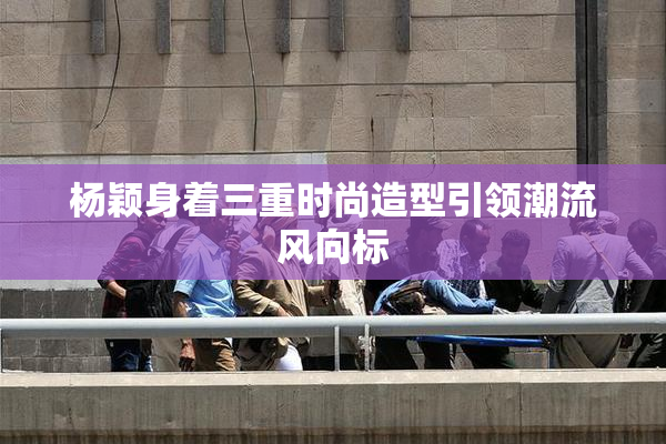 杨颖身着三重时尚造型引领潮流风向标