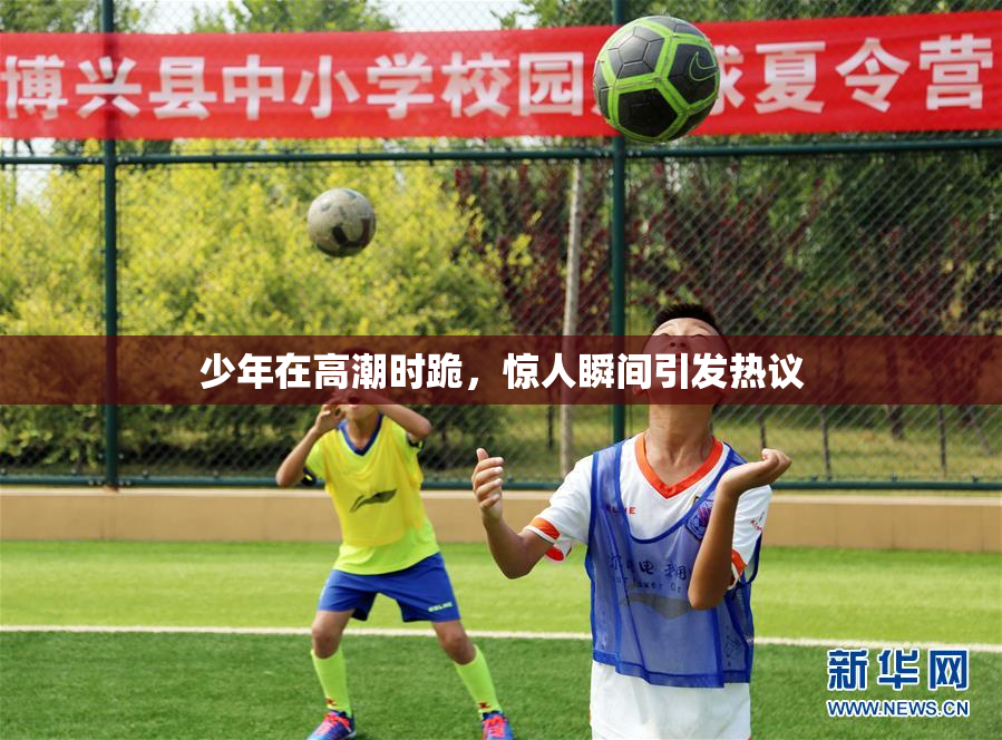 少年在高潮时跪，惊人瞬间引发热议