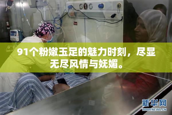 91个粉嫩玉足的魅力时刻，尽显无尽风情与妩媚。