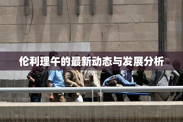 伦利理午的最新动态与发展分析