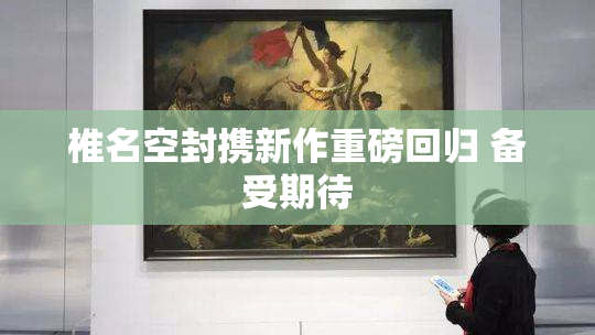 椎名空封携新作重磅回归 备受期待