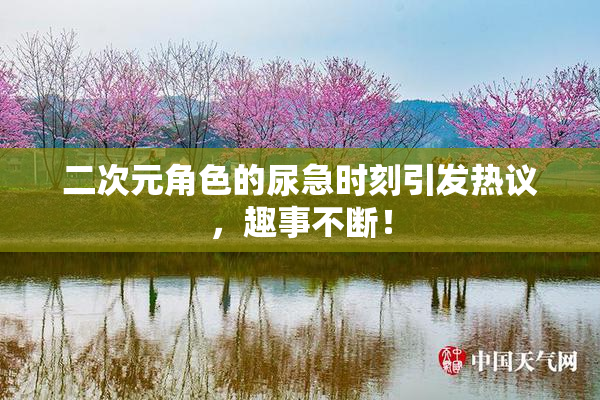 二次元角色的尿急时刻引发热议，趣事不断！