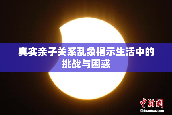 真实亲子关系乱象揭示生活中的挑战与困惑