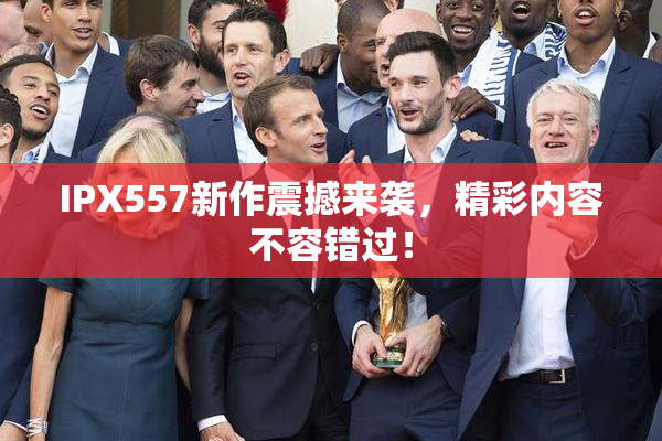 IPX557新作震撼来袭，精彩内容不容错过！