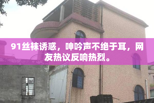 91丝袜诱惑，呻吟声不绝于耳，网友热议反响热烈。