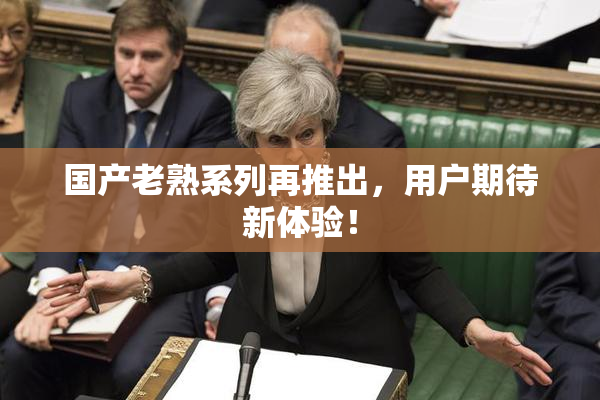 国产老熟系列再推出，用户期待新体验！